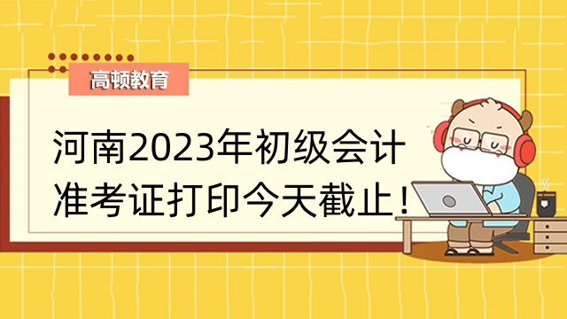 河南2023年初级会计准考证打印今天截止！考生速看！