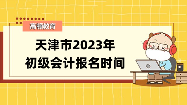 2023年天津市初級會計報名時間及考試安排公告