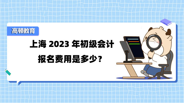 上海2023年初级会计报名费用是多少？报名时间是什么时候？