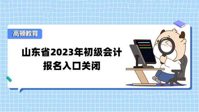 山东省2023年初级会计报名入口关闭了吗？报名后要做什么？