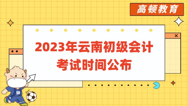 2023年云南初级会计考试时间公布：5月13日至17日进行！