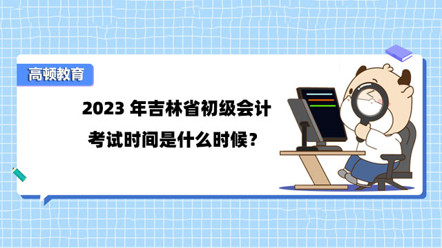 2023年吉林省初级会计考试时间是什么时候？5月13日-5月17日！