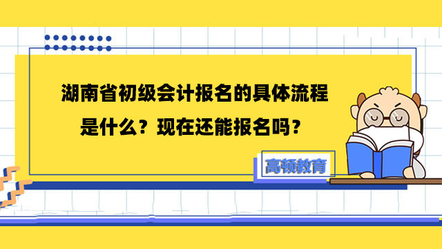 湖南省初级会计报名的具体流程是什么？现在还能报名吗？