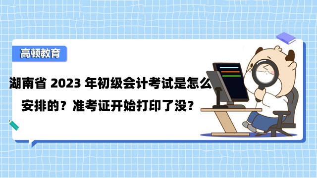 湖南省2023年初級會計考試是怎麼安排的？准考證開始打印了沒？