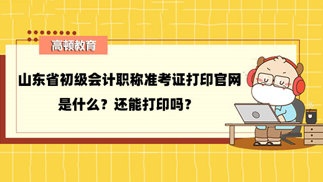 山東省初級會計職稱准考證打印官網是什麼？還能打印嗎？