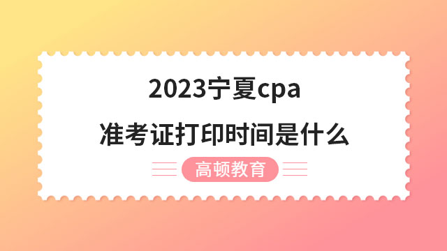 2023宁夏cpa准考证打印时间是什么