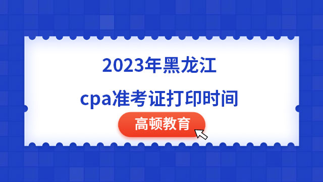 8月7日起！2023年黑龙江cpa准考证打印时间已确定