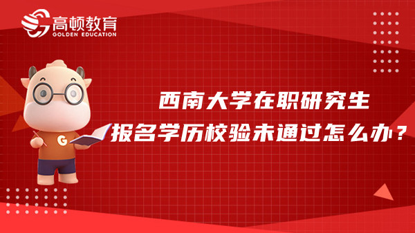 西南大學(xué)在職研究生報(bào)名學(xué)歷校驗(yàn)未通過怎么辦？學(xué)姐答疑