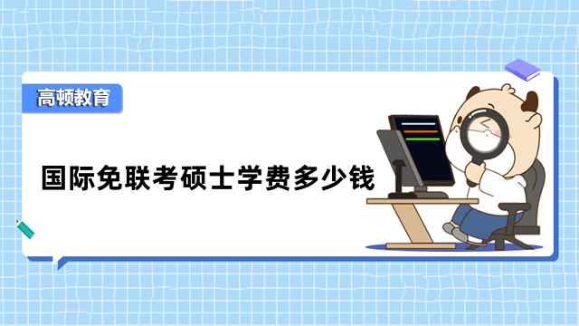 國際免聯(lián)考碩士學(xué)費(fèi)多少錢？熱門項(xiàng)目費(fèi)用詳情