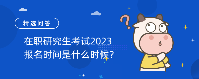 在職研究生考試2023報(bào)名時(shí)間是什么時(shí)候？考生必讀