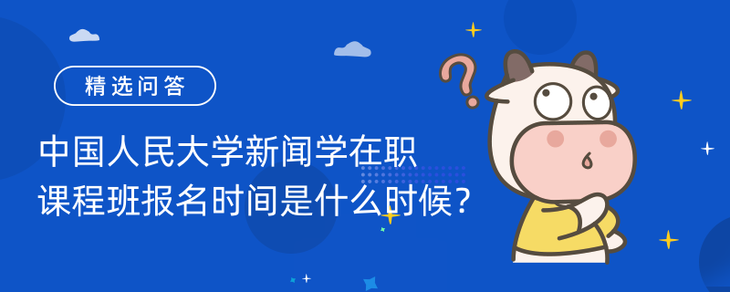 中國人民大學新聞學在職課程班報名時間是什么時候？考生速看