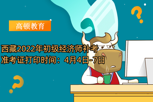 西藏2022年初級經濟師補考准考證打印時間：4月4日-7日