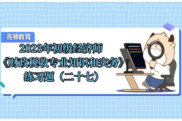 2023年初級經(jīng)濟(jì)師《財政稅收專業(yè)知識和實務(wù)》練習(xí)題（二十七）