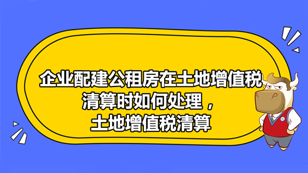 企業(yè)配建公租房在土地增值稅清算時如何處理，土地增值稅清算時收入如何確認(rèn)