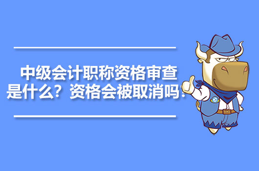 中级会计职称资格审查是什么？资格会被取消吗？