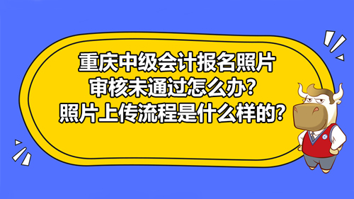 2021重慶中級會計報名照片審核未通過怎么辦？照片上傳流程具體是什么樣的？