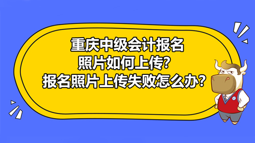 2021年重庆中级会计报名照片如何上传？报名照片上传失败怎么办？