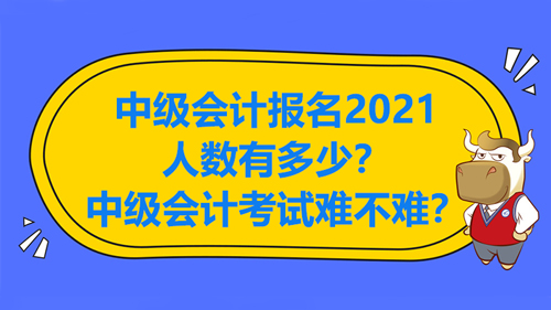 中级会计报名2021人数有多少？中级会计考试难不难？