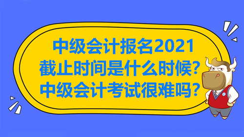 【中级会计报名2021截止时间是什么时候？中级会计考试很难吗？】