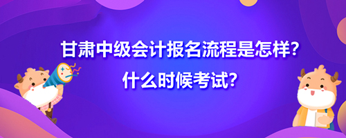 甘肃中级会计2021年报名流程是怎样？什么时候考试？