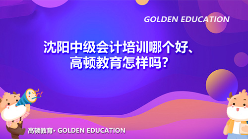 沈阳中级会计培训哪个好、高顿教育怎样吗？