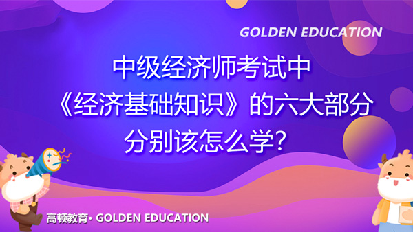 中級經(jīng)濟(jì)師考試中《經(jīng)濟(jì)基礎(chǔ)知識》的六大部分，分別該怎么學(xué)？