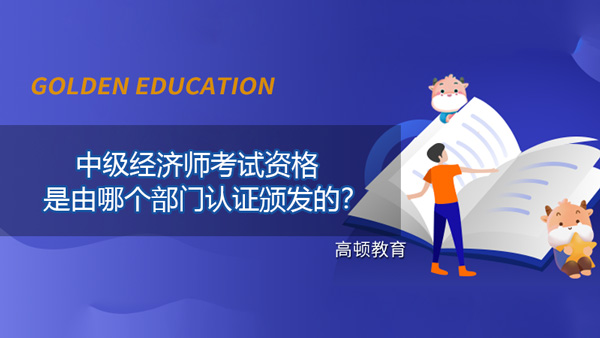 中级经济师考试资格是由哪个部门认证颁发的？