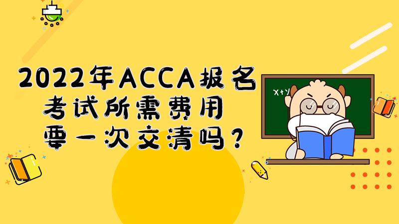 2022年ACCA考试报名所需费用要一次交清吗？