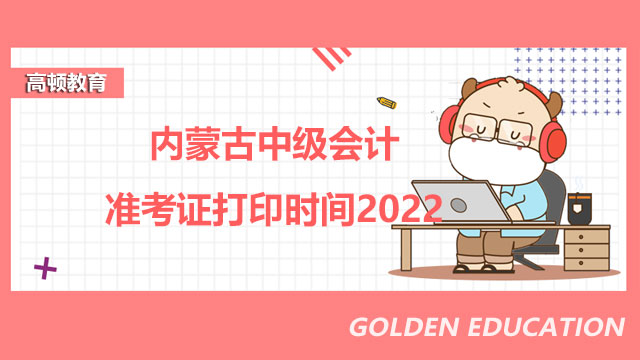 内蒙古中级会计准考证打印时间2022？附打印注意事项