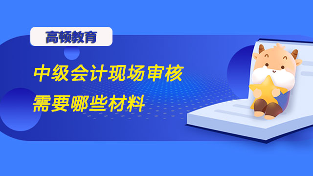 中級會計現(xiàn)場審核需要哪些材料？報名流程是什么樣的？