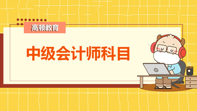 2022年中級(jí)會(huì)計(jì)師考試科目是什么？基礎(chǔ)階段如何備考？