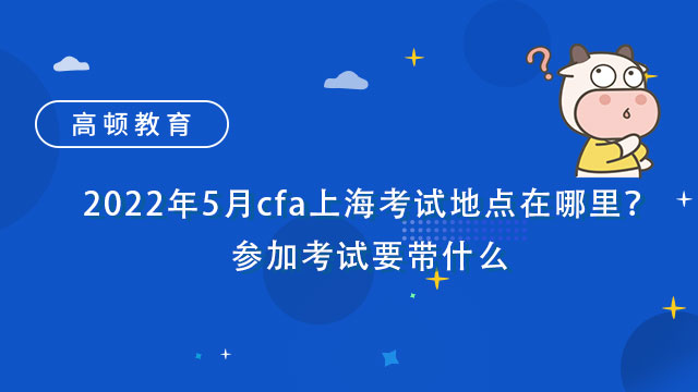 2022年5月cfa上海考试地点在哪里？参加考试要带什么？