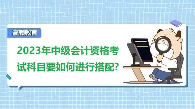 中级会计考试科目,2023年中级会计职称备考,中级会计考试科目搭配