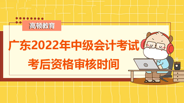 广东2022年中级会计考试考后资格审核时间