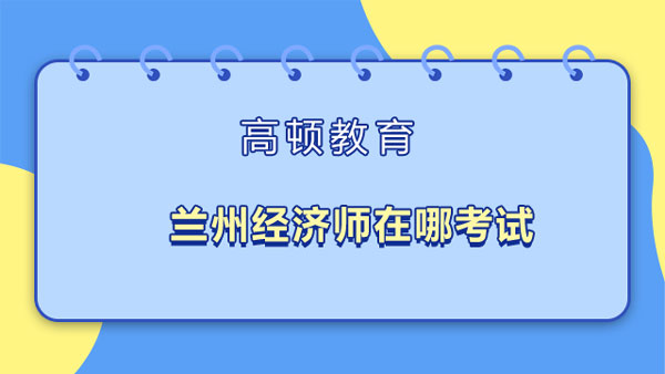 蘭州經(jīng)濟師在哪考試_地點查詢	