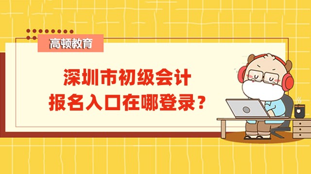深圳市初级会计报名入口在哪登录？考生应关注哪些事项？