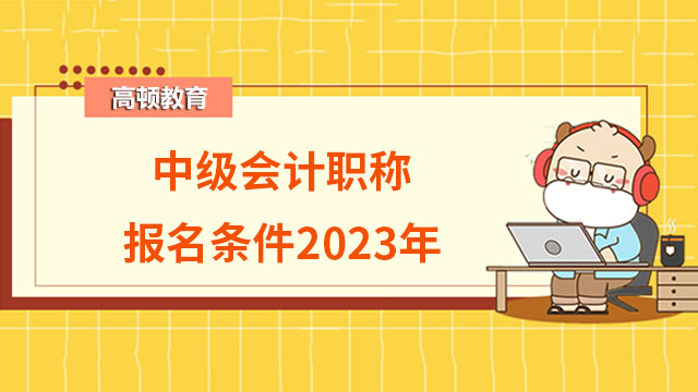中级会计职称报名条件2023年有哪些你知道吗?