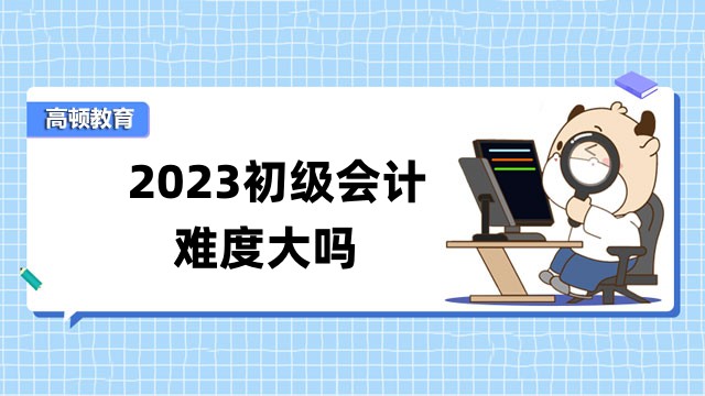 2023初级会计难度大吗？23年初级会计考试会改革吗？