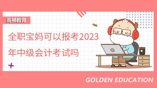 全职宝妈可以报考2023年中级会计考试