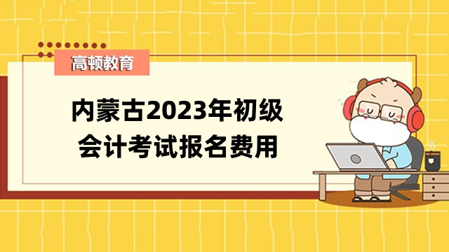 内蒙古2023年初级会计考试报名费用公布了！报名时间是哪天？