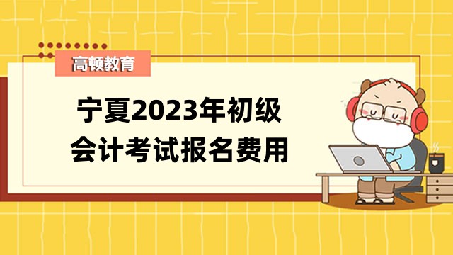 宁夏2023年初级会计考试报名费用公布了！报名时间是哪天？