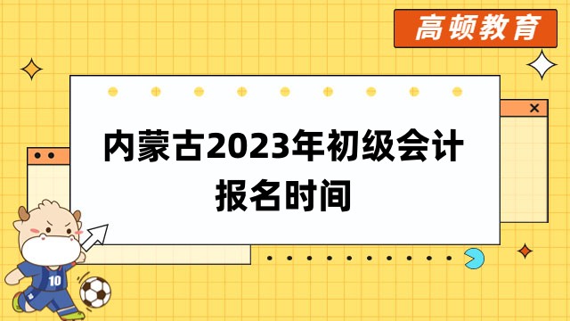 内蒙古2023年初级会计报名时间：2月7日—2月28日12:00！