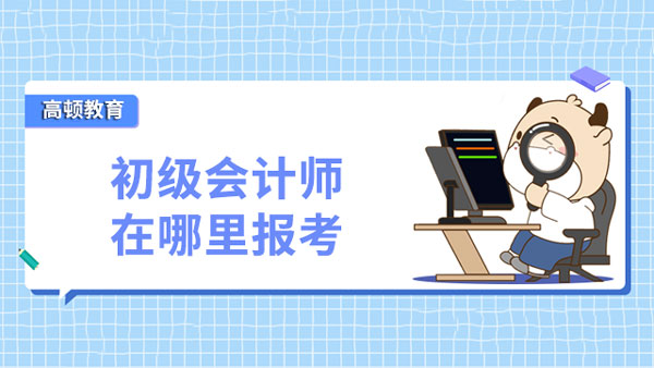 初级会计师要在哪里报考？报名分哪些步骤？