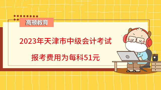2023年天津市中级会计考试报考费用为每科51元