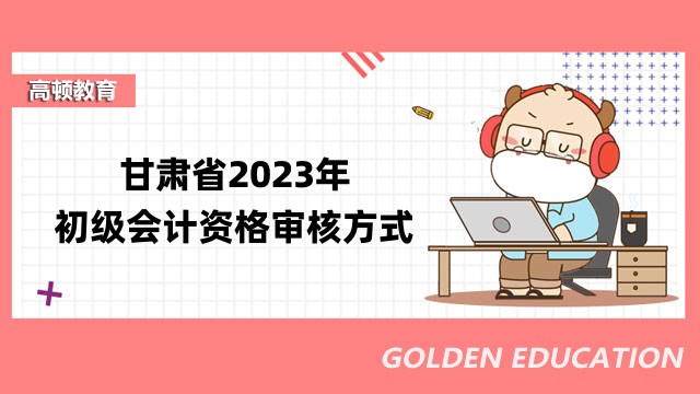 甘肃省2023年初级会计资格审核方式：考试后审核！打印报考人员信息表！