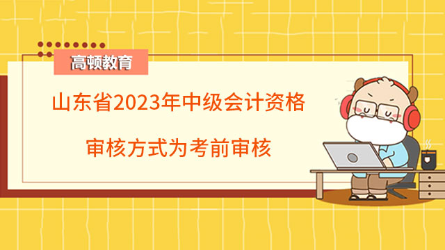 山東省2023年中級會計(jì)資格審核方式為考前審核