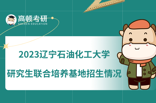 2023遼寧石油化工大學(xué)研究生聯(lián)合培養(yǎng)基地招生情況