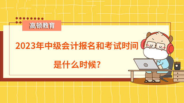 2023年中级会计报名和考试时间是在什么时候？