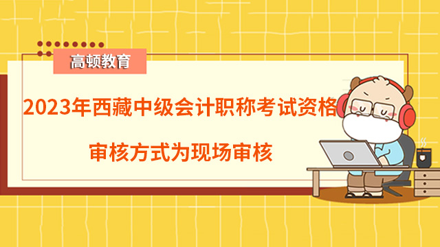 2023年西藏中级会计职称考试资格审核方式为现场审核