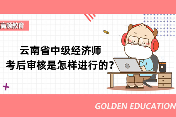 云南省中级经济师考后审核是怎样进行的？